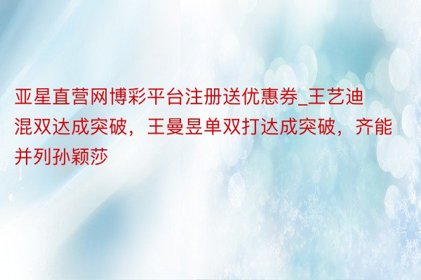 亚星直营网博彩平台注册送优惠券_王艺迪混双达成突破，王曼昱单双打达成突破，齐能并列孙颖莎