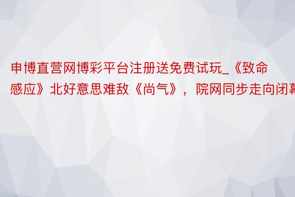 申博直营网博彩平台注册送免费试玩_《致命感应》北好意思难敌《尚气》，院网同步走向闭幕？