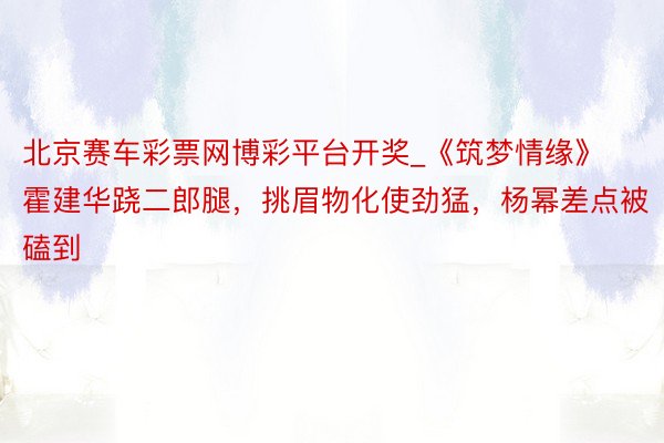 北京赛车彩票网博彩平台开奖_《筑梦情缘》霍建华跷二郎腿，挑眉物化使劲猛，杨幂差点被磕到