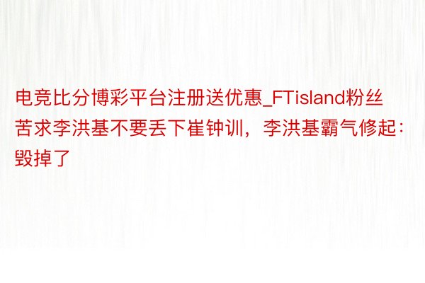 电竞比分博彩平台注册送优惠_FTisland粉丝苦求李洪基不要丢下崔钟训，李洪基霸气修起：毁掉了