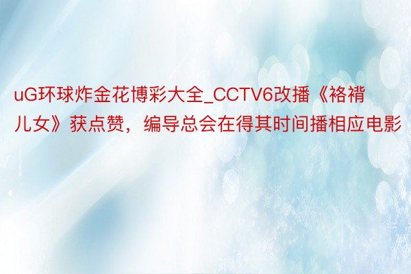 uG环球炸金花博彩大全_CCTV6改播《袼褙儿女》获点赞，编导总会在得其时间播相应电影