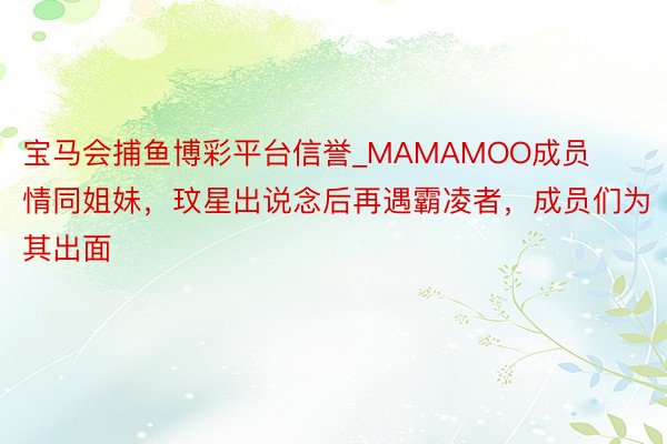宝马会捕鱼博彩平台信誉_MAMAMOO成员情同姐妹，玟星出说念后再遇霸凌者，成员们为其出面