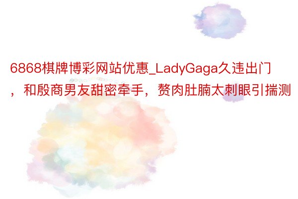 6868棋牌博彩网站优惠_LadyGaga久违出门，和殷商男友甜密牵手，赘肉肚腩太刺眼引揣测