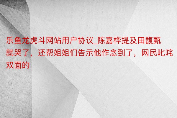 乐鱼龙虎斗网站用户协议_陈嘉桦提及田馥甄就哭了，还帮姐姐们告示他作念到了，网民叱咤双面的