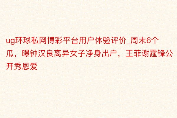 ug环球私网博彩平台用户体验评价_周末6个瓜，曝钟汉良离异女子净身出户，王菲谢霆锋公开秀恩爱
