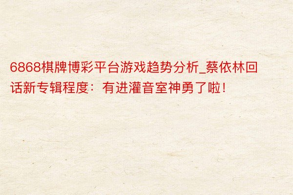 6868棋牌博彩平台游戏趋势分析_蔡依林回话新专辑程度：有进灌音室神勇了啦！