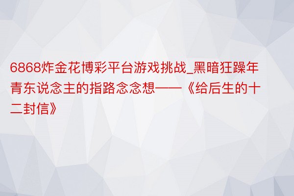 6868炸金花博彩平台游戏挑战_黑暗狂躁年青东说念主的指路念念想——《给后生的十二封信》