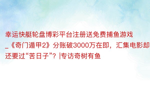 幸运快艇轮盘博彩平台注册送免费捕鱼游戏_《奇门遁甲2》分账破3000万在即，汇集电影却还要过“苦日子”？|专访奇树有鱼