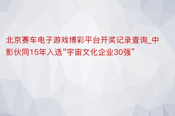 北京赛车电子游戏博彩平台开奖记录查询_中影伙同15年入选“宇宙文化企业30强”
