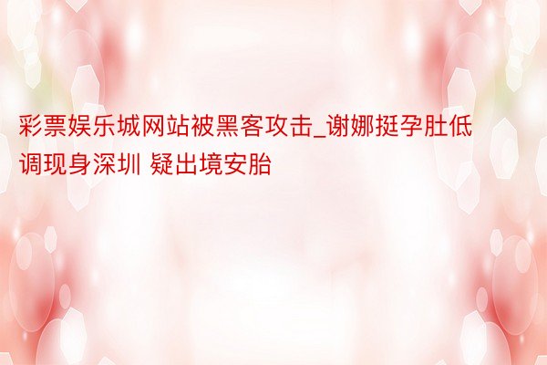 彩票娱乐城网站被黑客攻击_谢娜挺孕肚低调现身深圳 疑出境安胎
