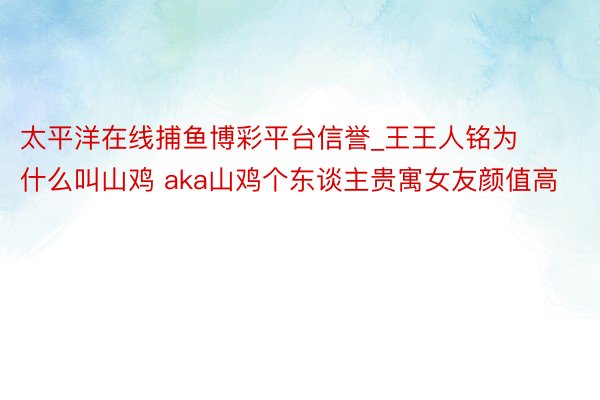太平洋在线捕鱼博彩平台信誉_王王人铭为什么叫山鸡 aka山鸡个东谈主贵寓女友颜值高