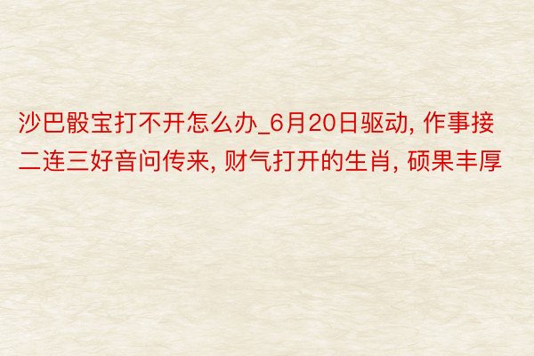 沙巴骰宝打不开怎么办_6月20日驱动， 作事接二连三好音问传来， 财气打开的生肖， 硕果丰厚