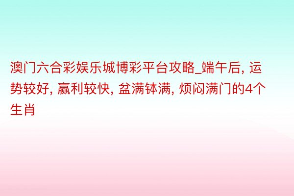 澳门六合彩娱乐城博彩平台攻略_端午后， 运势较好， 赢利较快， 盆满钵满， 烦闷满门的4个生肖