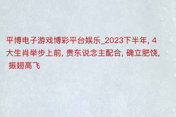 平博电子游戏博彩平台娱乐_2023下半年， 4大生肖举步上前， 贵东说念主配合， 确立肥饶， 振翅高飞