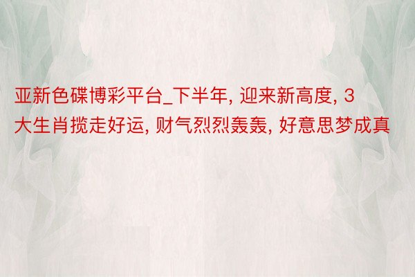亚新色碟博彩平台_下半年， 迎来新高度， 3大生肖揽走好运， 财气烈烈轰轰， 好意思梦成真