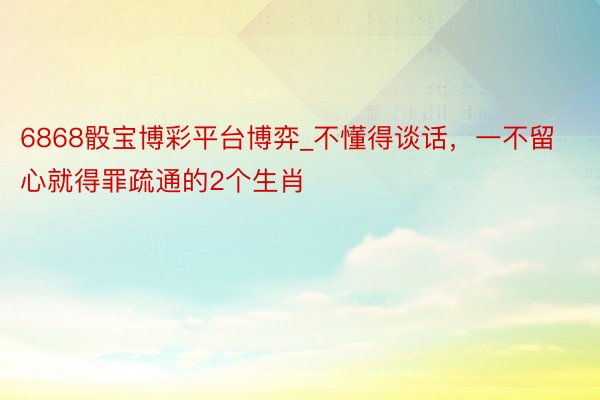 6868骰宝博彩平台博弈_不懂得谈话，一不留心就得罪疏通的2个生肖