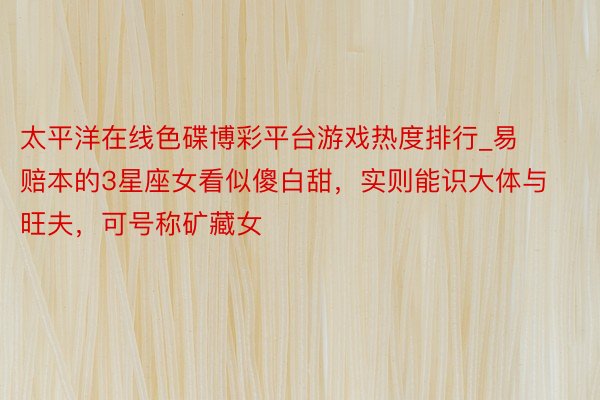 太平洋在线色碟博彩平台游戏热度排行_易赔本的3星座女看似傻白甜，实则能识大体与旺夫，可号称矿藏女