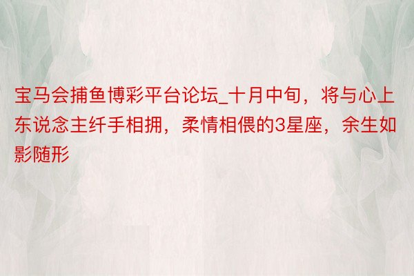 宝马会捕鱼博彩平台论坛_十月中旬，将与心上东说念主纤手相拥，柔情相偎的3星座，余生如影随形