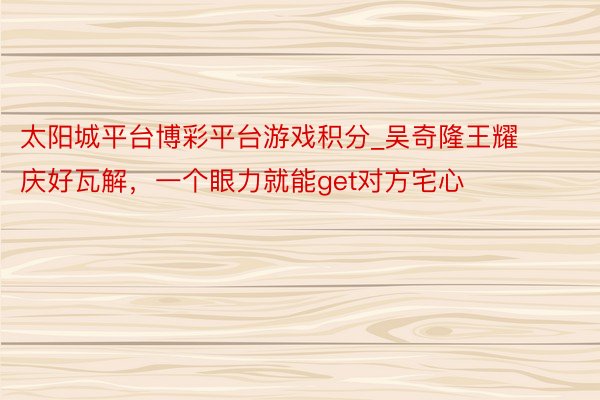 太阳城平台博彩平台游戏积分_吴奇隆王耀庆好瓦解，一个眼力就能get对方宅心