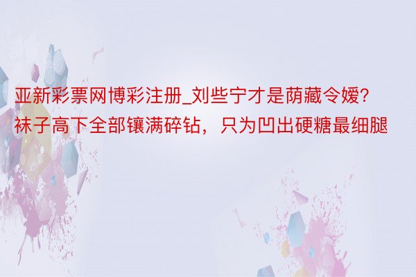 亚新彩票网博彩注册_刘些宁才是荫藏令嫒？袜子高下全部镶满碎钻，只为凹出硬糖最细腿