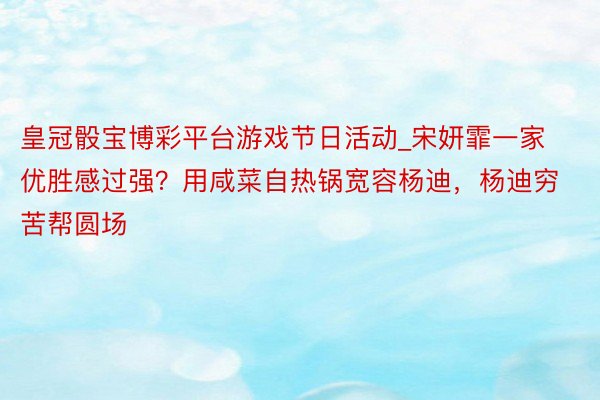 皇冠骰宝博彩平台游戏节日活动_宋妍霏一家优胜感过强？用咸菜自热锅宽容杨迪，杨迪穷苦帮圆场