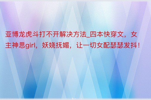 亚博龙虎斗打不开解决方法_四本快穿文，女主神思girl，妖娆抚媚，让一切女配瑟瑟发抖！