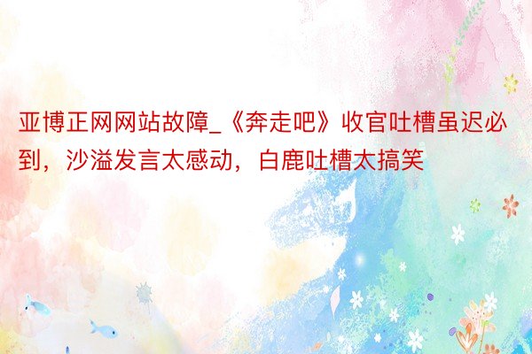 亚博正网网站故障_《奔走吧》收官吐槽虽迟必到，沙溢发言太感动，白鹿吐槽太搞笑