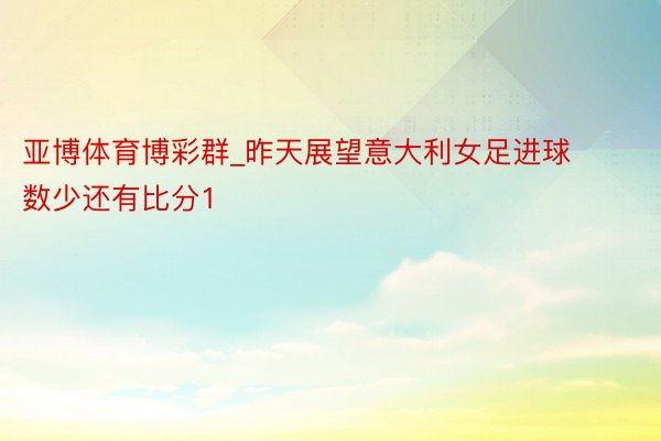亚博体育博彩群_昨天展望意大利女足进球数少还有比分1