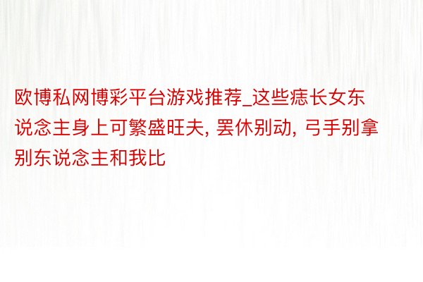 欧博私网博彩平台游戏推荐_这些痣长女东说念主身上可繁盛旺夫， 罢休别动， 弓手别拿别东说念主和我比