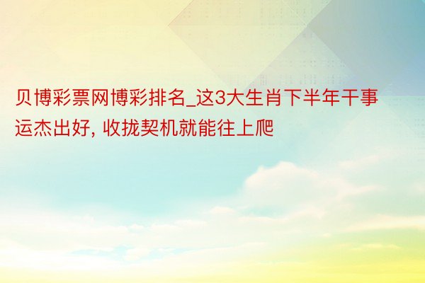 贝博彩票网博彩排名_这3大生肖下半年干事运杰出好， 收拢契机就能往上爬