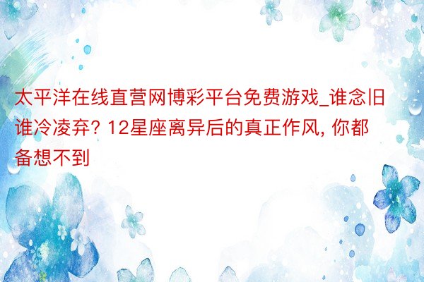 太平洋在线直营网博彩平台免费游戏_谁念旧谁冷凌弃? 12星座离异后的真正作风， 你都备想不到