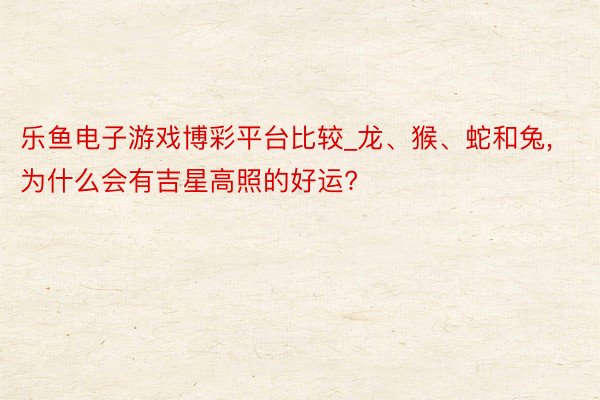 乐鱼电子游戏博彩平台比较_龙、猴、蛇和兔， 为什么会有吉星高照的好运?