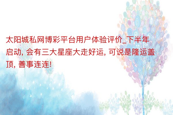 太阳城私网博彩平台用户体验评价_下半年启动， 会有三大星座大走好运， 可说是隆运盖顶， 善事连连!
