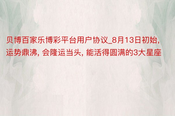 贝博百家乐博彩平台用户协议_8月13日初始， 运势鼎沸， 会隆运当头， 能活得圆满的3大星座