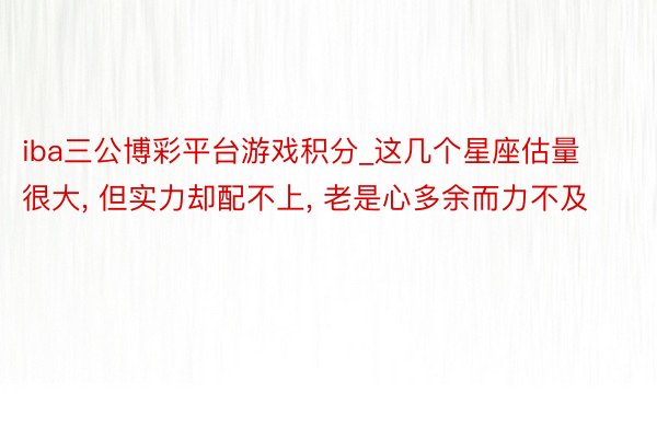 iba三公博彩平台游戏积分_这几个星座估量很大， 但实力却配不上， 老是心多余而力不及