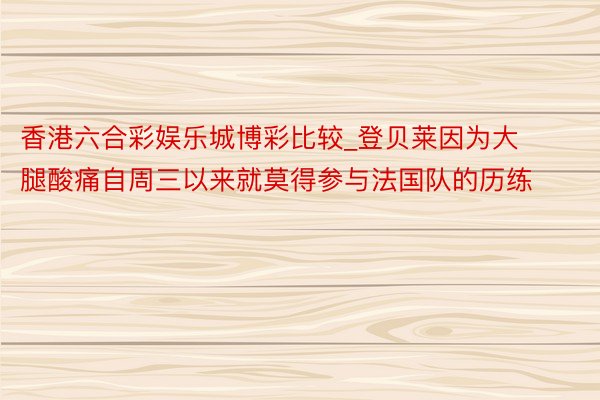香港六合彩娱乐城博彩比较_登贝莱因为大腿酸痛自周三以来就莫得参与法国队的历练