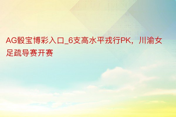 AG骰宝博彩入口_6支高水平戎行PK，川渝女足疏导赛开赛