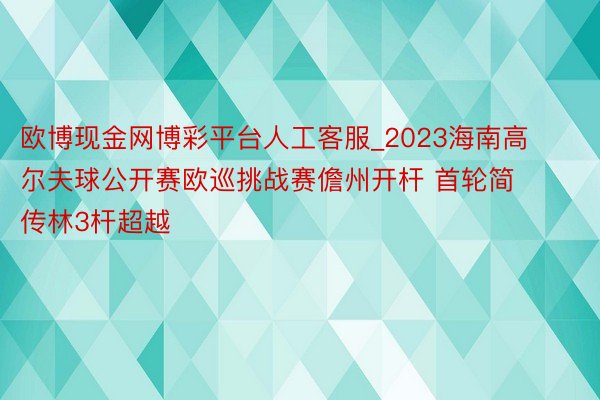 欧博现金网博彩平台人工客服_2023海南高尔夫球公开赛欧巡挑战赛儋州开杆 首轮简传林3杆超越