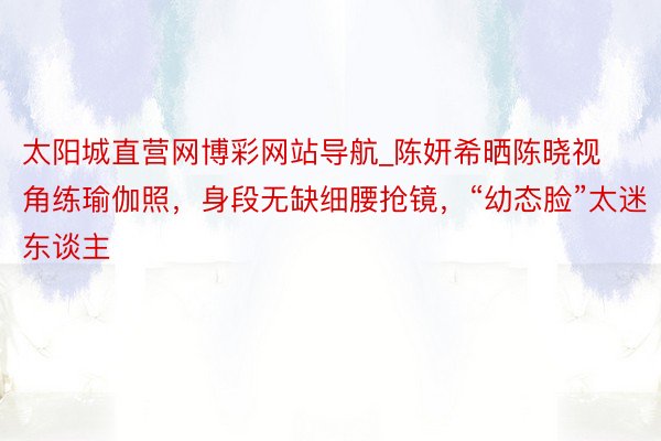 太阳城直营网博彩网站导航_陈妍希晒陈晓视角练瑜伽照，身段无缺细腰抢镜，“幼态脸”太迷东谈主