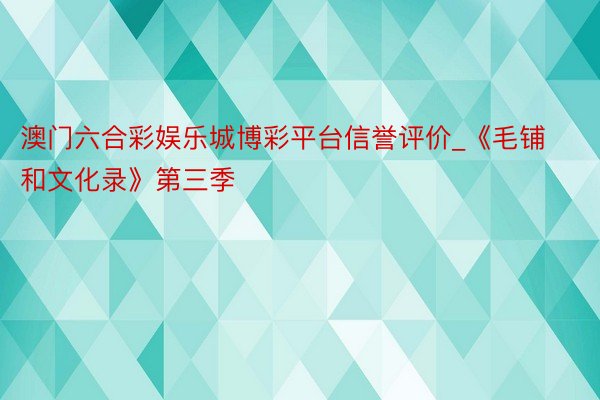 澳门六合彩娱乐城博彩平台信誉评价_《毛铺和文化录》第三季