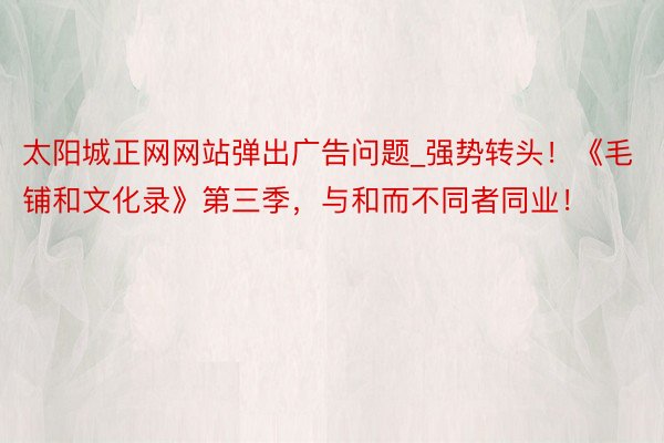 太阳城正网网站弹出广告问题_强势转头！《毛铺和文化录》第三季，与和而不同者同业！