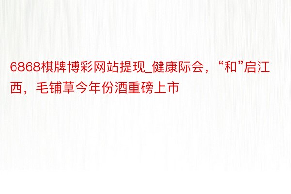 6868棋牌博彩网站提现_健康际会，“和”启江西，毛铺草今年份酒重磅上市