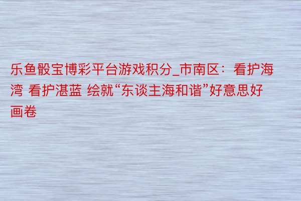 乐鱼骰宝博彩平台游戏积分_市南区：看护海湾 看护湛蓝 绘就“东谈主海和谐”好意思好画卷