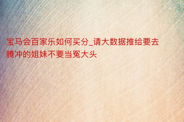 宝马会百家乐如何买分_请大数据推给要去腾冲的姐妹不要当冤大头