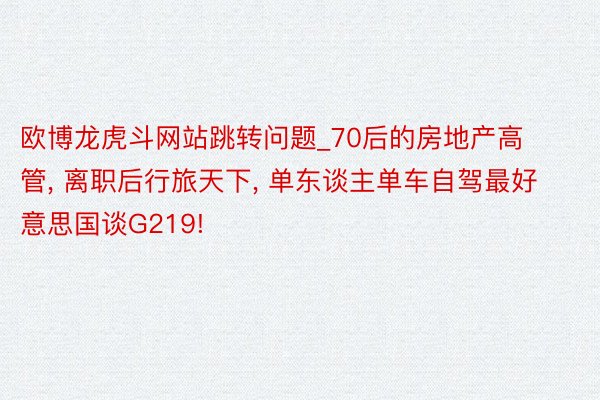 欧博龙虎斗网站跳转问题_70后的房地产高管， 离职后行旅天下， 单东谈主单车自驾最好意思国谈G219!