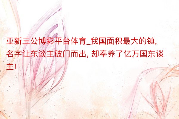 亚新三公博彩平台体育_我国面积最大的镇， 名字让东谈主破门而出， 却奉养了亿万国东谈主!