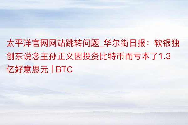 太平洋官网网站跳转问题_华尔街日报：软银独创东说念主孙正义因投资比特币而亏本了1.3亿好意思元 | BTC