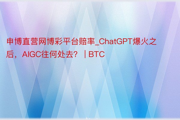 申博直营网博彩平台赔率_ChatGPT爆火之后，AIGC往何处去？ | BTC