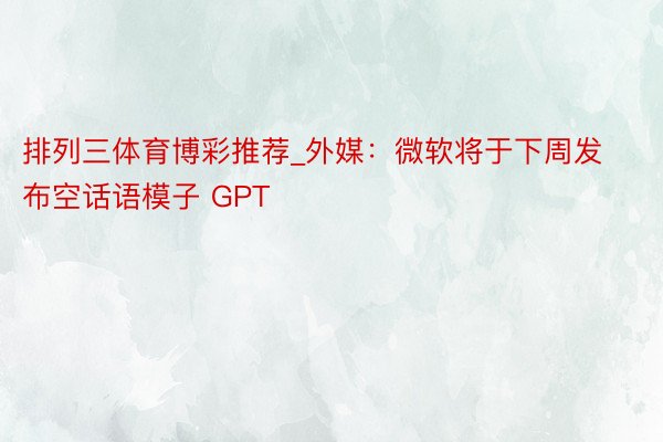 排列三体育博彩推荐_外媒：微软将于下周发布空话语模子 GPT