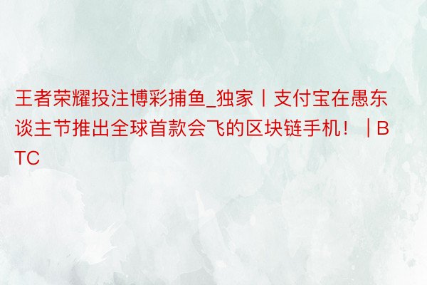 王者荣耀投注博彩捕鱼_独家丨支付宝在愚东谈主节推出全球首款会飞的区块链手机！ | BTC